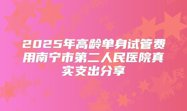 2025年高龄单身试管费用南宁市第二人民医院真实支出分享