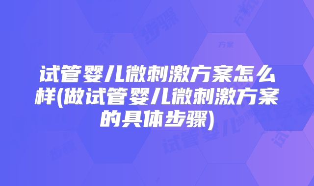 试管婴儿微刺激方案怎么样(做试管婴儿微刺激方案的具体步骤)