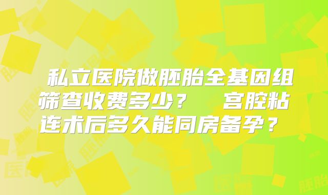 ‌私立医院做胚胎全基因组筛查收费多少？‌‌宫腔粘连术后多久能同房备孕？‌