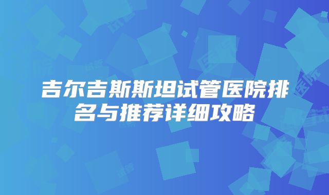 吉尔吉斯斯坦试管医院排名与推荐详细攻略
