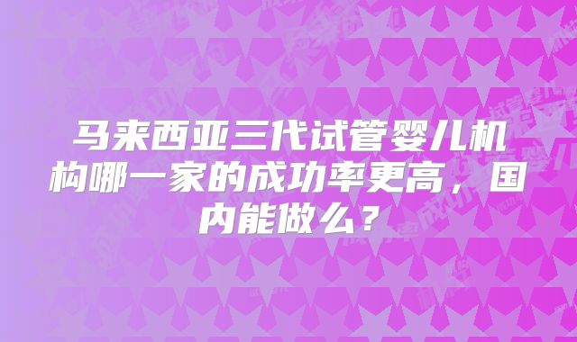 马来西亚三代试管婴儿机构哪一家的成功率更高，国内能做么？