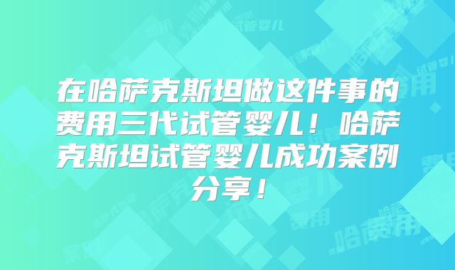 在哈萨克斯坦做这件事的费用三代试管婴儿！哈萨克斯坦试管婴儿成功案例分享！