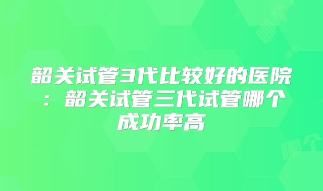 韶关试管3代比较好的医院:韶关试管三代试管哪个成功率高