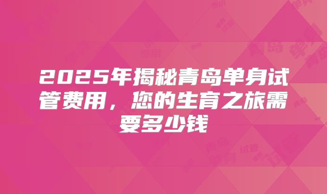 2025年揭秘青岛单身试管费用,您的生育之旅需要多少钱
