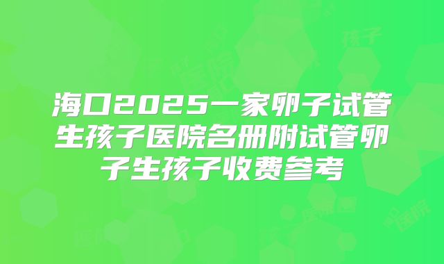 海口2025一家卵子试管生孩子医院名册附试管卵子生孩子收费参考