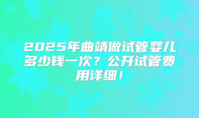 2025年曲靖做试管婴儿多少钱一次?公开试管费用详细!