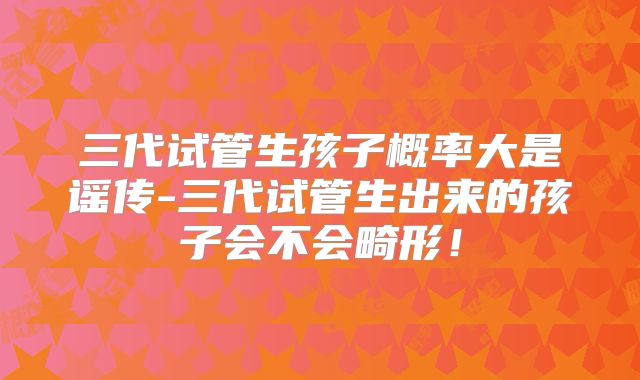 三代试管生孩子概率大是谣传-三代试管生出来的孩子会不会畸形！