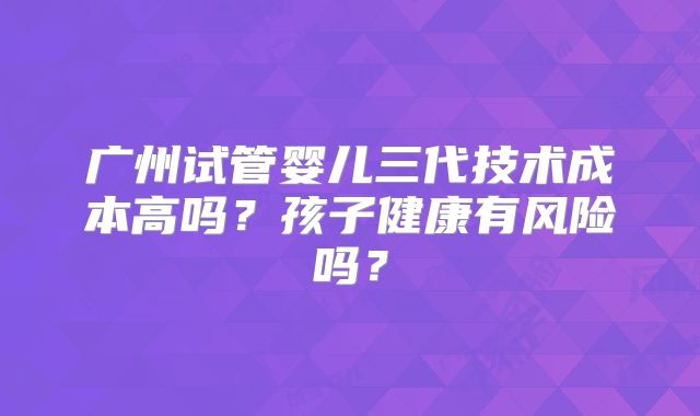 广州试管婴儿三代技术成本高吗？孩子健康有风险吗？