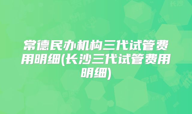 常德民办机构三代试管费用明细(长沙三代试管费用明细)