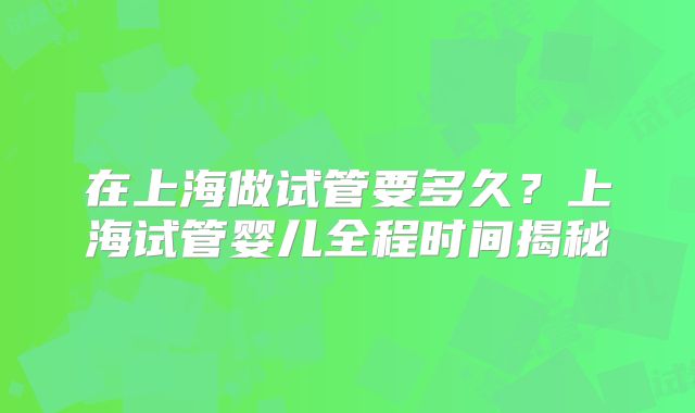 在上海做试管要多久?上海试管婴儿全程时间揭秘