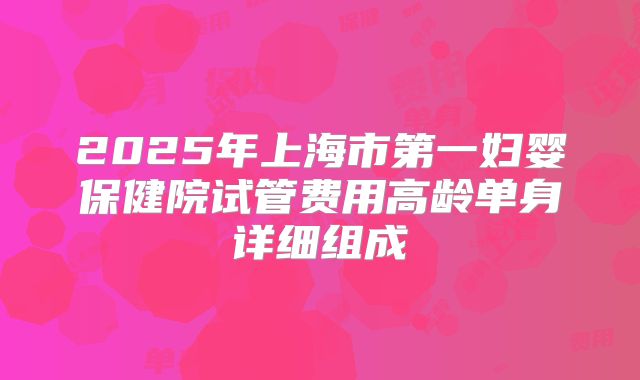 2025年上海市第一妇婴保健院试管费用高龄单身详细组成
