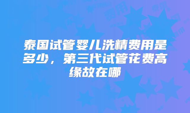 泰国试管婴儿洗精费用是多少，第三代试管花费高缘故在哪