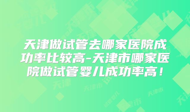 天津做试管去哪家医院成功率比较高-天津市哪家医院做试管婴儿成功率高!