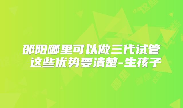 邵阳哪里可以做三代试管 这些优势要清楚-生孩子