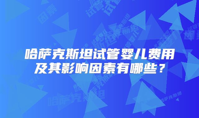 哈萨克斯坦试管婴儿费用及其影响因素有哪些？