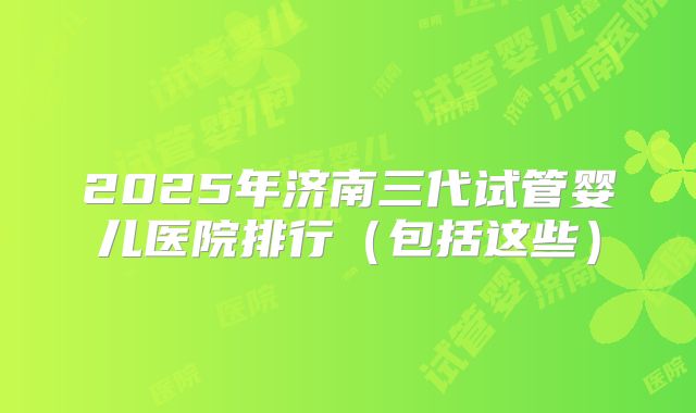 2025年济南三代试管婴儿医院排行(包括这些)