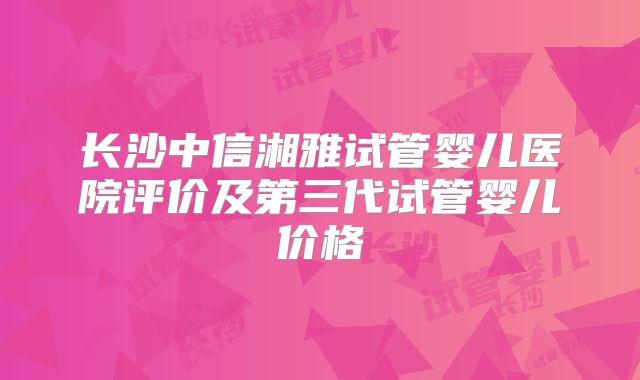 长沙中信湘雅试管婴儿医院评价及第三代试管婴儿价格
