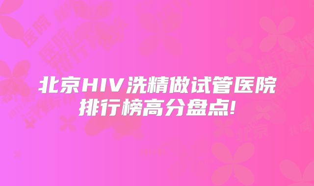 北京HIV洗精做试管医院排行榜高分盘点!