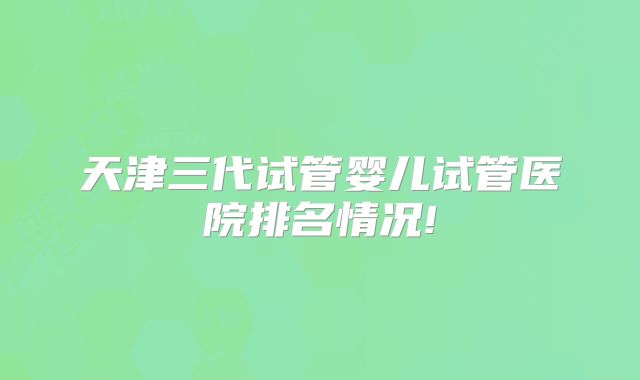 天津三代试管婴儿试管医院排名情况!