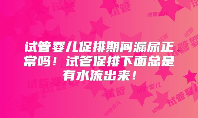 试管婴儿促排期间漏尿正常吗！试管促排下面总是有水流出来！