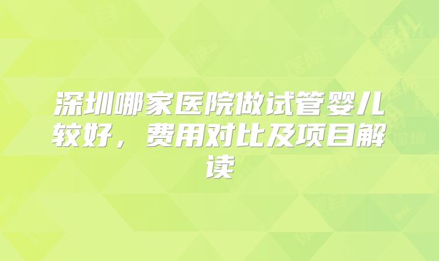 深圳哪家医院做试管婴儿较好，费用对比及项目解读