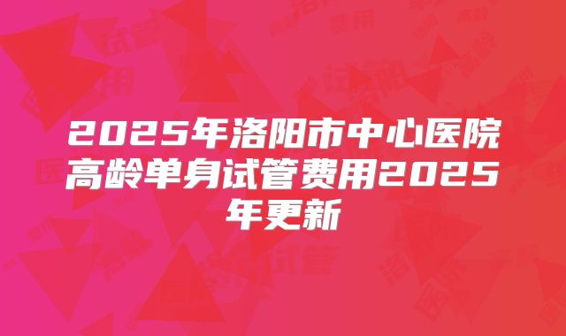 2025年洛阳市中心医院高龄单身试管费用2025年更新