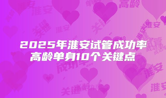 2025年淮安试管成功率高龄单身10个关键点