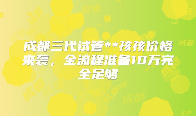成都三代试管**孩孩价格来袭，全流程准备10万完全足够