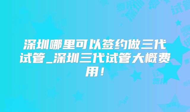 深圳哪里可以签约做三代试管_深圳三代试管大概费用！