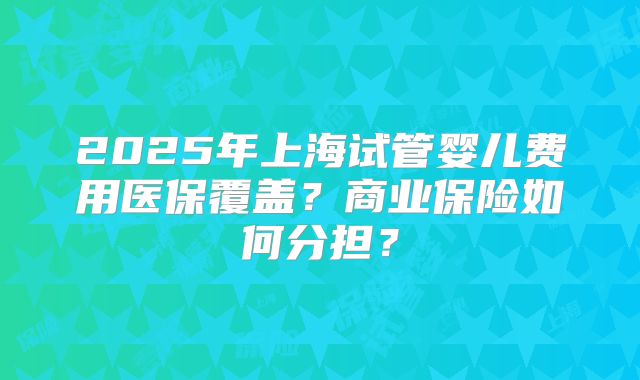 2025年上海试管婴儿费用医保覆盖？商业保险如何分担？