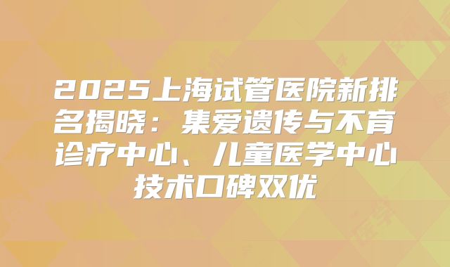 2025上海试管医院新排名揭晓：集爱遗传与不育诊疗中心、儿童医学中心技术口碑双优