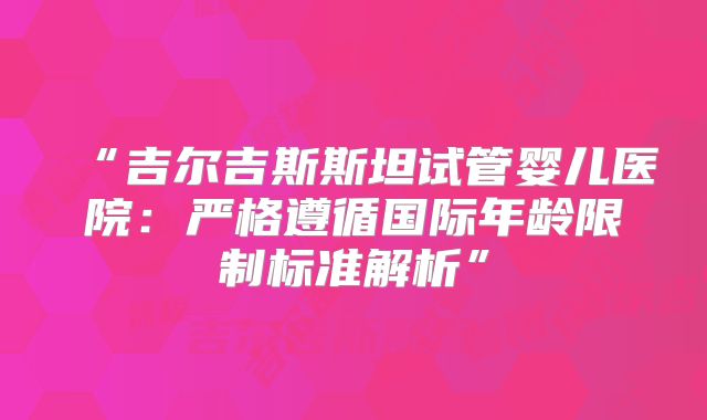 “吉尔吉斯斯坦试管婴儿医院：严格遵循国际年龄限制标准解析”