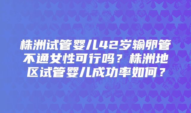 株洲试管婴儿42岁输卵管不通女性可行吗？株洲地区试管婴儿成功率如何？