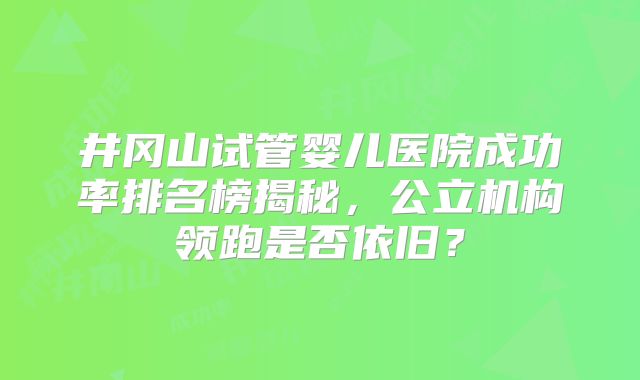井冈山试管婴儿医院成功率排名榜揭秘，公立机构领跑是否依旧？