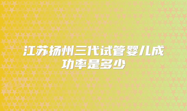 江苏扬州三代试管婴儿成功率是多少