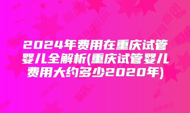2024年费用在重庆试管婴儿全解析(重庆试管婴儿费用大约多少2020年)