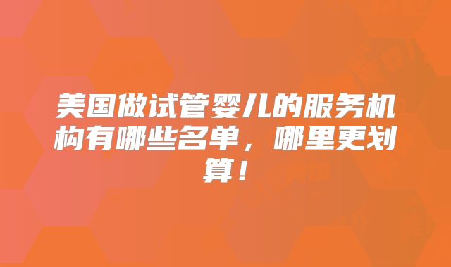 美国做试管婴儿的服务机构有哪些名单,哪里更划算!