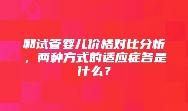 和试管婴儿价格对比分析，两种方式的适应症各是什么？