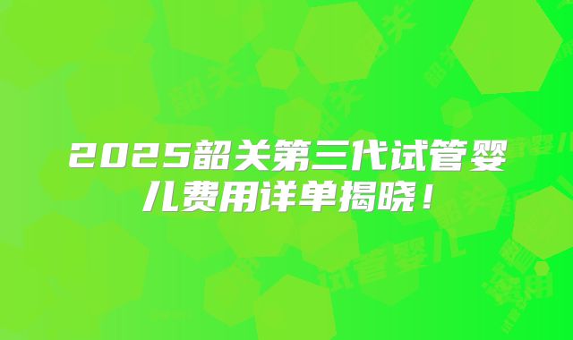 2025韶关第三代试管婴儿费用详单揭晓！