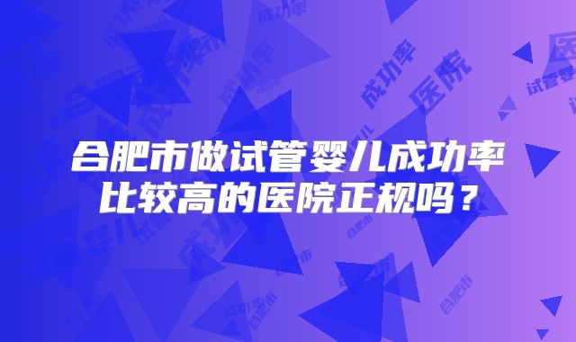 合肥市做试管婴儿成功率比较高的医院正规吗?