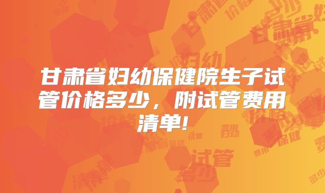 甘肃省妇幼保健院生子试管价格多少，附试管费用清单!