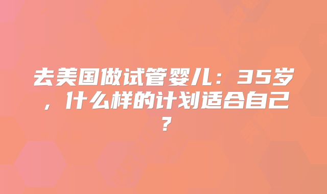 去美国做试管婴儿:35岁,什么样的计划适合自己?