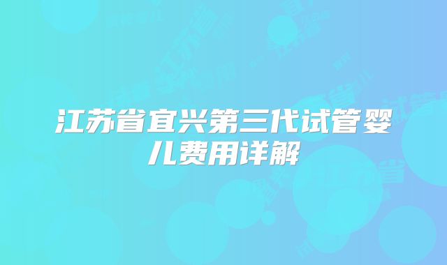 江苏省宜兴第三代试管婴儿费用详解