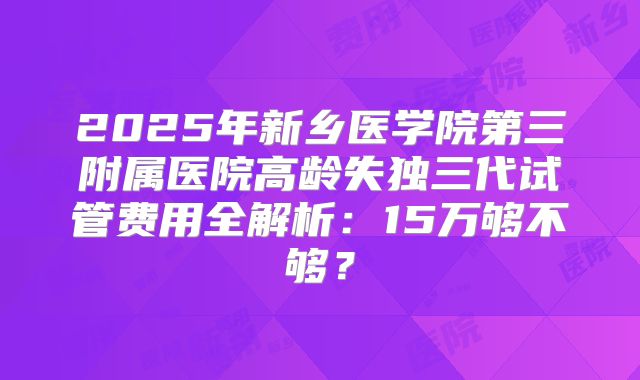 2025年新乡医学院第三附属医院高龄失独三代试管费用全解析：15万够不够？