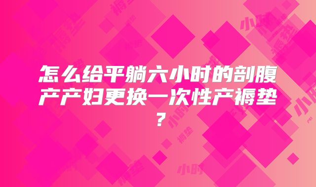 怎么给平躺六小时的剖腹产产妇更换一次性产褥垫？