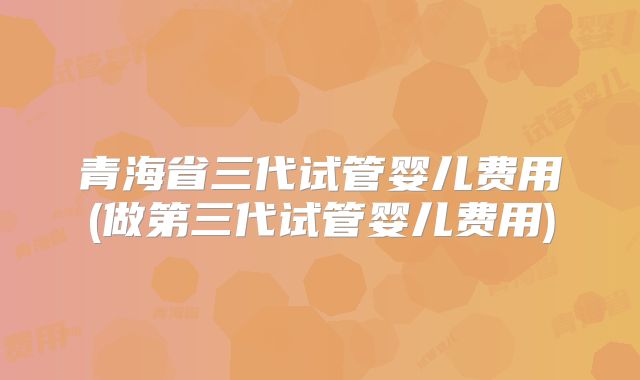 青海省三代试管婴儿费用(做第三代试管婴儿费用)