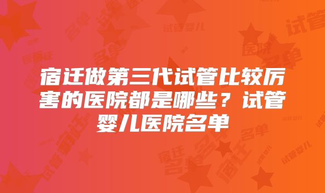 宿迁做第三代试管比较厉害的医院都是哪些?试管婴儿医院名单