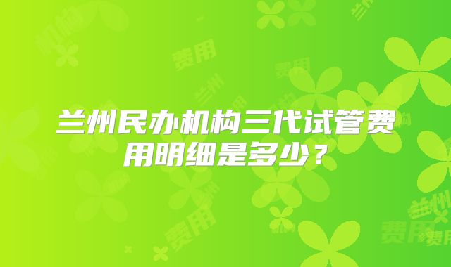 兰州民办机构三代试管费用明细是多少？