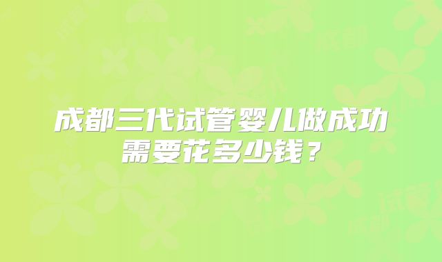 成都三代试管婴儿做成功需要花多少钱？