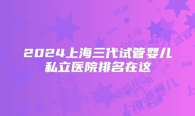 2024上海三代试管婴儿私立医院排名在这